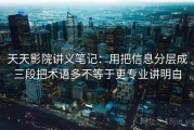 天天影院讲义笔记：用把信息分层成三段把术语多不等于更专业讲明白
