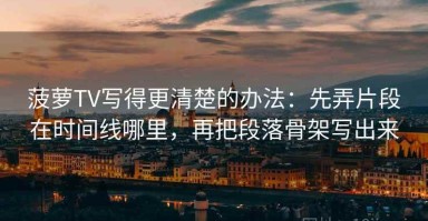 菠萝TV写得更清楚的办法：先弄片段在时间线哪里，再把段落骨架写出来