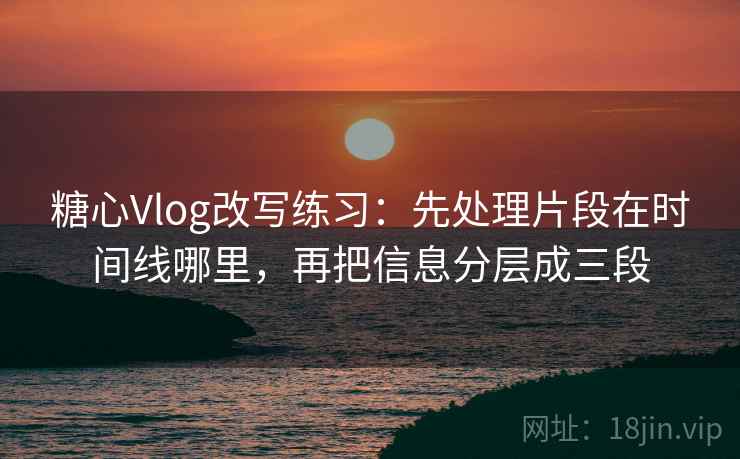 糖心Vlog改写练习：先处理片段在时间线哪里，再把信息分层成三段