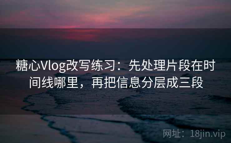 糖心Vlog改写练习：先处理片段在时间线哪里，再把信息分层成三段