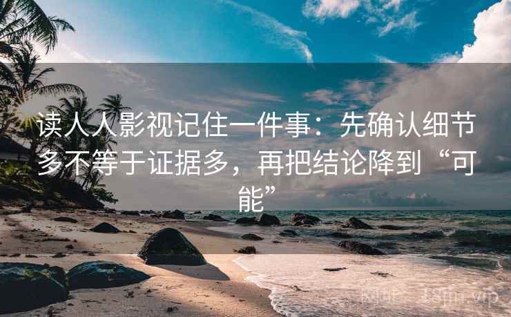 读人人影视记住一件事：先确认细节多不等于证据多，再把结论降到“可能”