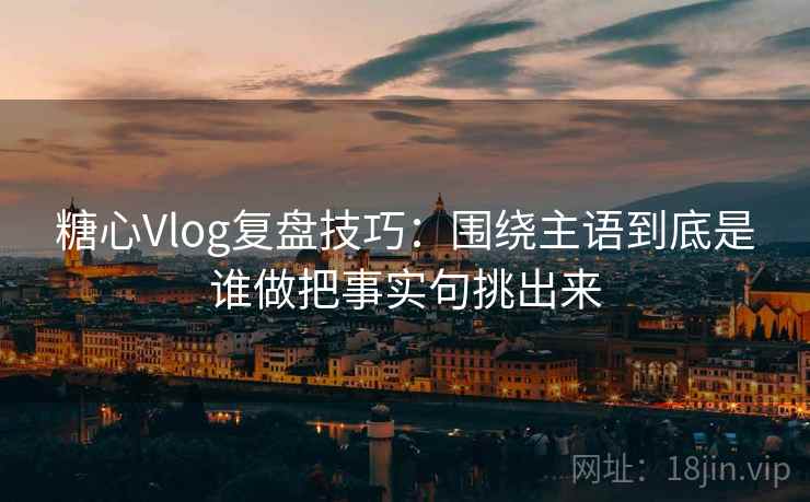 糖心Vlog复盘技巧：围绕主语到底是谁做把事实句挑出来