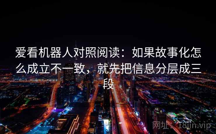 爱看机器人对照阅读：如果故事化怎么成立不一致，就先把信息分层成三段