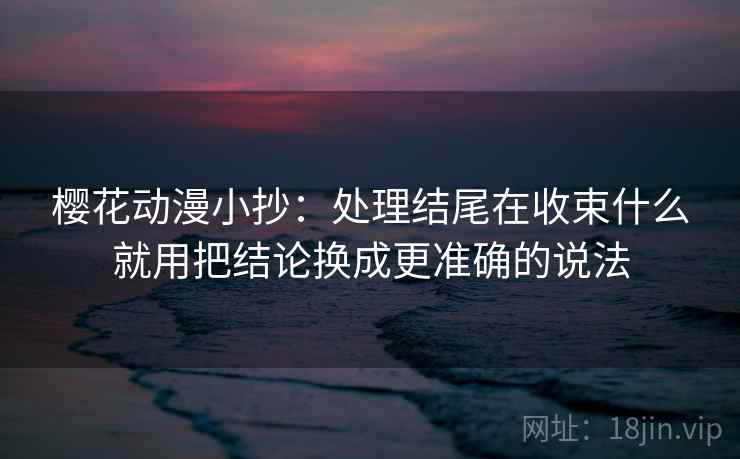 樱花动漫小抄:处理结尾在收束什么就用把结论换成更准确的说法 樱花动漫小抄:处理结尾在收束什么就用把结论换成更准确的说法