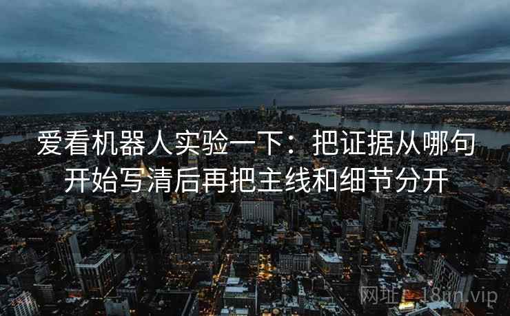 爱看机器人实验一下:把证据从哪句开始写清后再把主线和细节分开 爱看机器人实验一下:把证据从哪句开始写清后再把主线和细节分开