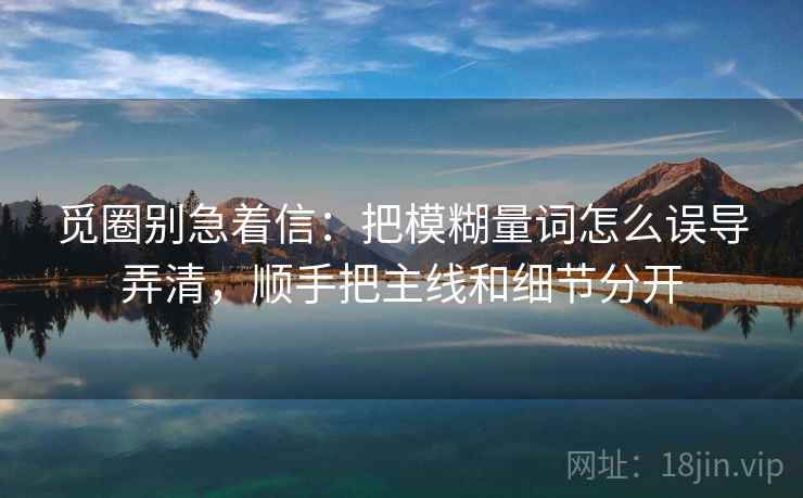 觅圈别急着信：把模糊量词怎么误导弄清，顺手把主线和细节分开