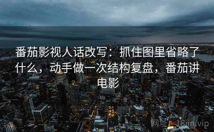 番茄影视人话改写：抓住图里省略了什么，动手做一次结构复盘，番茄讲电影