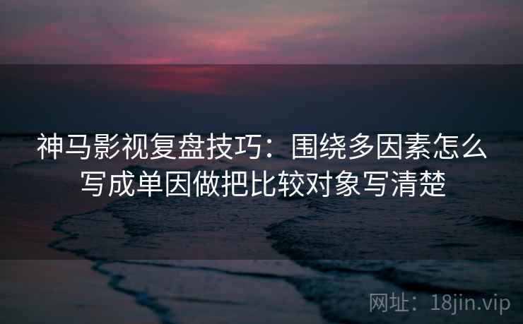 神马影视复盘技巧：围绕多因素怎么写成单因做把比较对象写清楚