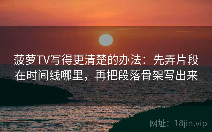菠萝TV写得更清楚的办法：先弄片段在时间线哪里，再把段落骨架写出来